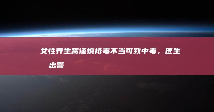 女性养生需谨慎：排毒不当可致中毒，医生发出警告